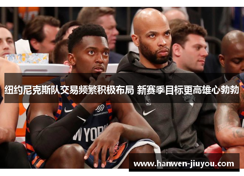 纽约尼克斯队交易频繁积极布局 新赛季目标更高雄心勃勃 纽约尼克斯队交易频繁积极布局 新赛季目标更高雄心勃勃