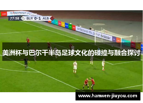 美洲杯与巴尔干半岛足球文化的碰撞与融合探讨 美洲杯与巴尔干半岛足球文化的碰撞与融合探讨