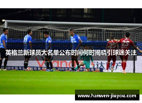 英格兰新球员大名单公布时间何时揭晓引球迷关注 英格兰新球员大名单公布时间何时揭晓引球迷关注