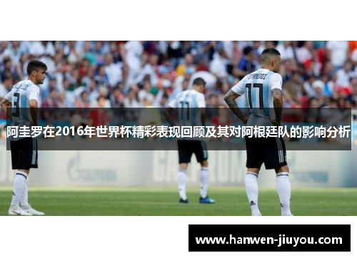 阿圭罗在2016年世界杯精彩表现回顾及其对阿根廷队的影响分析