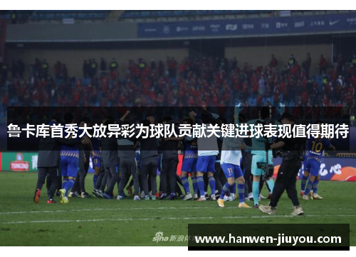 鲁卡库首秀大放异彩为球队贡献关键进球表现值得期待