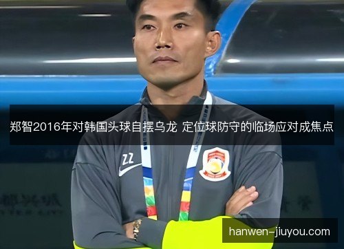 郑智2016年对韩国头球自摆乌龙 定位球防守的临场应对成焦点